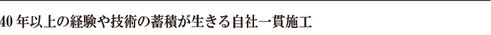 40年以上の経験や技術の蓄積が生きる自社一貫施工