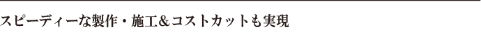 スピーディーな製作・施工＆コストカットも実現